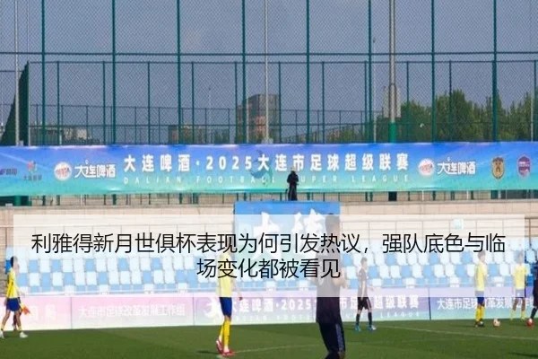 利雅得新月世俱杯表现为何引发热议，强队底色与临场变化都被看见
